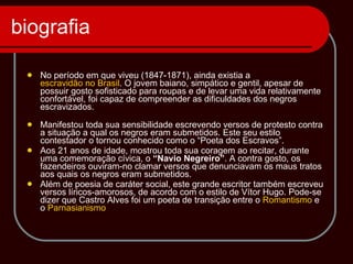 biografia No período em que viveu (1847-1871), ainda existia a  escravidão no Brasil . O jovem baiano, simpático e gentil, apesar de possuir gosto sofisticado para roupas e de levar uma vida relativamente confortável, foi capaz de compreender as dificuldades dos negros escravizados.      Manifestou toda sua sensibilidade escrevendo versos de protesto contra a situação a qual os negros eram submetidos. Este seu estilo contestador o tornou conhecido como o “Poeta dos Escravos”.    Aos 21 anos de idade, mostrou toda sua coragem ao recitar, durante uma comemoração cívica, o  “Navio Negreiro” . A contra gosto, os fazendeiros ouviram-no clamar versos que denunciavam os maus tratos aos quais os negros eram submetidos.    Além de poesia de caráter social, este grande escritor também escreveu versos líricos-amorosos, de acordo com o estilo de Vítor Hugo. Pode-se dizer que Castro Alves foi um poeta de transição entre o  Romantismo  e o  Parnasianismo 