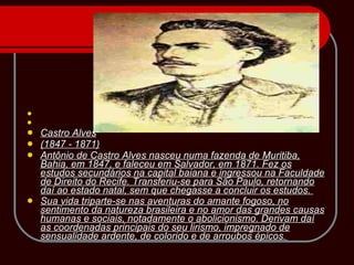   Castro Alves (1847 - 1871) Antônio de Castro Alves nasceu numa fazenda de Muritiba, Bahia, em 1847, e faleceu em Salvador, em 1871. Fez os estudos secundários na capital baiana e ingressou na Faculdade de Direito do Recife. Transferiu-se para São Paulo, retornando daí ao estado natal, sem que chegasse a concluir os estudos.  Sua vida triparte-se nas aventuras do amante fogoso, no sentimento da natureza brasileira e no amor das grandes causas humanas e sociais, notadamente o abolicionismo. Derivam daí as coordenadas principais do seu lirismo, impregnado de sensualidade ardente, de colorido e de arroubos épicos .  
