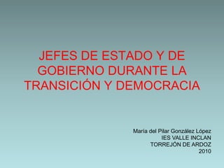 JEFES DE ESTADO Y DE
  GOBIERNO DURANTE LA
TRANSICIÓN Y DEMOCRACIA


              María del Pilar González López
                         IES VALLE INCLAN
                    TORREJÓN DE ARDOZ
                                        2010
 