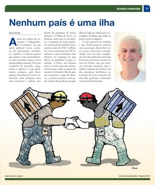 11
Jornal dos Economistas / Fevereiro 2014www.corecon-rj.org.br
Acordos comerciais
Jornal dos Economistas / Fevereiro 2014www.corecon-rj.org.br
Paulo Wrobel*
A
pesar de sonhos de au-
tarquia e “independên-
cia econômica” de que
tanto padecem certas corren-
tes de pensamento econômi-
co e politico, é ilusório pensar
que quanto mais autossuficien-
te uma economia, maior seria a
prosperidade nacional. Em uma
economia de mercado, exata-
mente o oposto é o que geral-
mente acontece, quer dizer,
quanto mais aberta às trocas co-
merciais, mais propensa seria
uma economia a utilizar seus
Nenhum país é uma ilha
fatores de produção de forma
eficiente. A China de 2013, ao
alcançar, mais uma vez na histó-
ria, o patamar de maior potên-
cia comercial do mundo (movi-
mentou mais de US$ 4 trilhões
em trocas comerciais em 2013),
tornou-se uma economia mais
eficiente no emprego de seus
fatores de produção. Como re-
sultado, a China, nos últimos
anos, é o maior parceiro comer-
cial de quase todos os países do
mundo, incluindo o Brasil, pois
sua economia é capaz de ofere-
cer, a preços atraentes, uma ga-
ma enorme de produtos de grau
diferenciado de sofisticação tec-
nológica. Produtos que todos os
países querem adquirir.
O que gostaria de ressaltar
é que historicamente existiria
uma associação discernível en-
tre trocas comerciais e prospe-
ridade, uma vez que a amplia-
ção dos mercados para além das
fronteiras nacionais, mesmo no
caso da China, com seu enor-
me mercado nacional, seria a
melhor maneira de resolver um
dos principais problemas es-
truturais de uma economia de
mercado, qual seja, a limitação
estrutural da demanda.
 