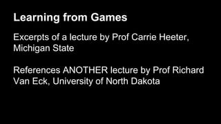 Learning from Games
Excerpts of a lecture by Prof Carrie Heeter,
Michigan State
References ANOTHER lecture by Prof Richard
Van Eck, University of North Dakota
 