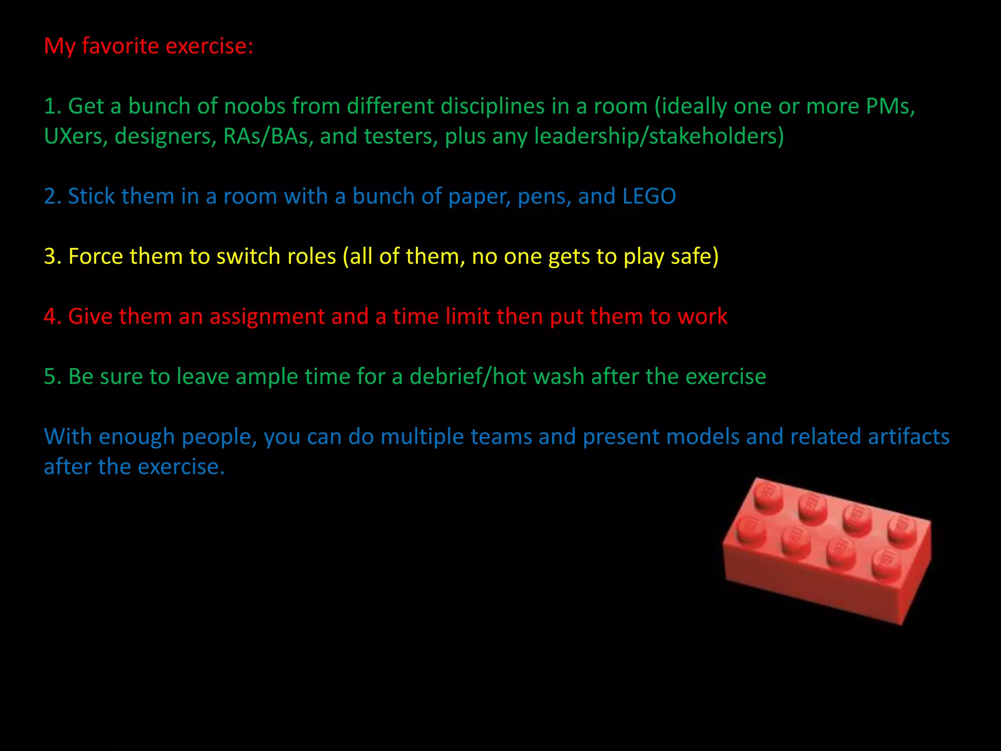 My favorite exercise:
1. Get a bunch of noobs from different disciplines in a room (ideally one or more PMs,
UXers, designers, RAs/BAs, and testers, plus any leadership/stakeholders)
2. Stick them in a room with a bunch of paper, pens, and LEGO

3. Force them to switch roles (all of them, no one gets to play safe)
4. Give them an assignment and a time limit then put them to work
5. Be sure to leave ample time for a debrief/hot wash after the exercise
With enough people, you can do multiple teams and present models and related artifacts
after the exercise.

 