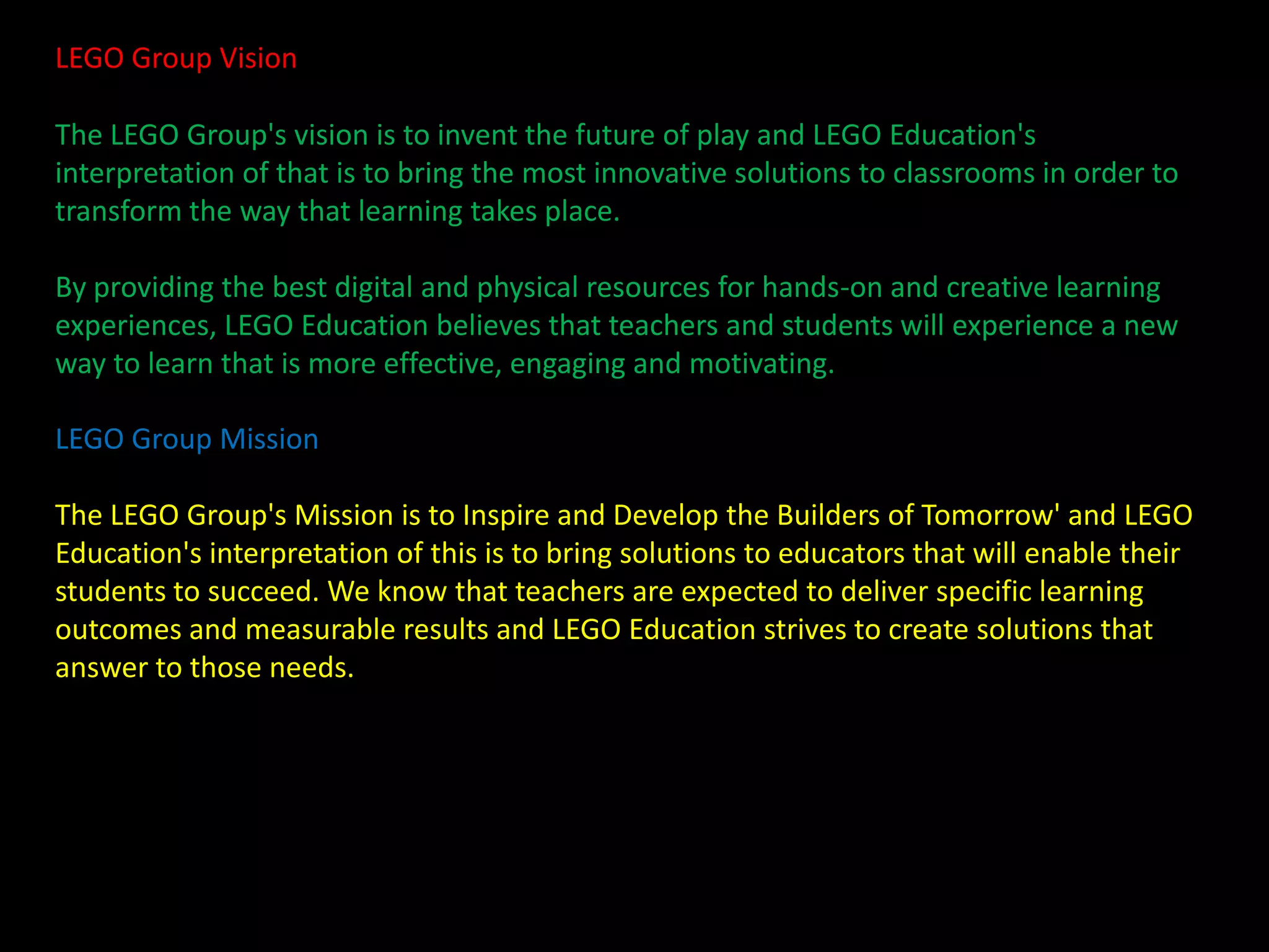 LEGO Group Vision
The LEGO Group's vision is to invent the future of play and LEGO Education's
interpretation of that is to bring the most innovative solutions to classrooms in order to
transform the way that learning takes place.
By providing the best digital and physical resources for hands-on and creative learning
experiences, LEGO Education believes that teachers and students will experience a new
way to learn that is more effective, engaging and motivating.
LEGO Group Mission
The LEGO Group's Mission is to Inspire and Develop the Builders of Tomorrow' and LEGO
Education's interpretation of this is to bring solutions to educators that will enable their
students to succeed. We know that teachers are expected to deliver specific learning
outcomes and measurable results and LEGO Education strives to create solutions that
answer to those needs.

 