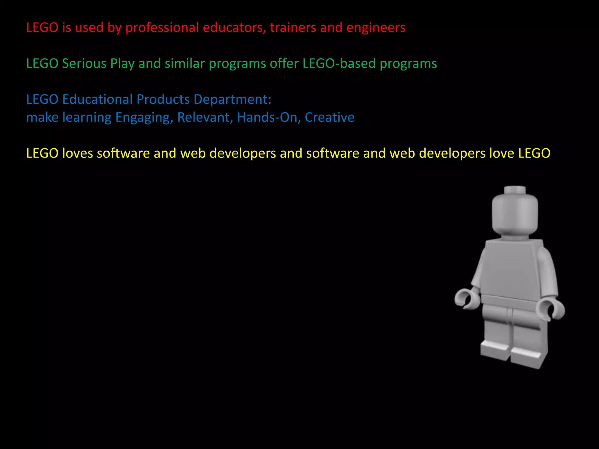 LEGO is used by professional educators, trainers and engineers
LEGO Serious Play and similar programs offer LEGO-based programs
LEGO Educational Products Department:
make learning Engaging, Relevant, Hands-On, Creative

LEGO loves software and web developers and software and web developers love LEGO

 
