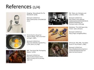 Klingeling, “#recordheadz The The
Mind Bomb” (2018).
Retrieved 11/2018 from:
https://www.jestpic.com/p/BqCTg9
zhcrL/
Partnership for a Drug-Free
America (PDFA), “This Is Your Brain
on Drugs”, (1987).
Retrieved 11/2018 from:
https://en.wikipedia.org/wiki/This_I
s_Your_Brain_on_Drugs
NBC, “Paul Simon SNL Thanksgiving
Opener”, (1976).
Retrieved 11/2018 from:
http://us103.com/paul-simon-
wears-a-turkey-suit-on-saturday-
night-live/
PBS, “Robin, Jim, Charlayne, and
Judy in the Office”, (~1968).
Retrieved 11/2018 from:
http://www-tc.pbs.org/prod-
media/newshour/photos%2F2011%
2F05%2F12%2FRobin-Jim-
Charlayne-Judy-in-office.jpg
RadioSteve, “The LEGO Space Holy
Trinity!”, (date unknown).
Retrieved 11/2018 from:
https://imgur.com/gallery/9ShcS
Still from Dr. Who. BBC, “Tom Baker
Fourth 4th City of Death”, (1981).
Retrieved 11/2018 from:
https://thedoctorwhocompanion.c
om/2017/01/20/interview-tom-
baker-the-fourth-doctor/
References (1/4)
 