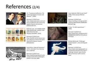 ITV, “Sumptuous Buffoonery: The
Continuing Appeal of 'Jeeves and
Wooster’”, (1993).
Retrieved 11/2018 from:
https://www.popmatters.com/sum
ptuous-buffoonery-the-continuing-
appeal-of-jeeves-and-wooster-
2495425736.html
Reformer.com, “10 ‘CHOOSE YOUR
OWN ADVENTURE’ CHOICES THAT
WERE REJECTED FOR
OBVIOUS REASONS” (2016).
Retrieved 11/2018 from:
https://bullshit.ist/10-choose-your-
own-adventure-choices-that-were-
rejected-for-obvious-reasons-
6dfc0a2e3221
Daniel Mróz, Cyberiad Illustration”
(1972). Illustration from Stanislav
Lem's Cyberiad.
Retrieved 11/2018 from:
https://talesfromweirdland.tumblr.
com/post/165124757145/brigitte-
bardot-in-the-late-1960s
Lasse Hallström,“Mitt liv som hund”
(1985). Photo by Sean-Michael
Smith
Retrieved 11/2018 from:
https://i.pinimg.com/originals/26/1
c/db/261cdbe97abe45c2b0b81b03
d8c2ae67.jpg
JL Riser, “31:365 superstitions”
(2009).
Retrieved 11/2018 from:
https://www.flickr.com/photos/472
48668@N00/3296701172/in/photo
list-62jspo
Michele McDonald, “Challenger
Shuttle Disaster”, aireal photograph
(1986).
Retrieved 11/2018 from:
https://news.nationalgeographic.co
m/news/2011/01/pictures/110127-
challenger-disaster-space-shuttle-
25th-anniversary-myths-science-
nasa/
References (2/4)
 
