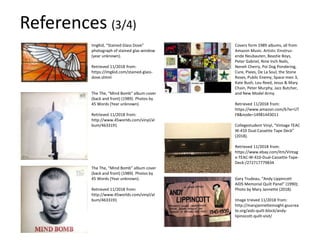 ImgKid, “Stained Glass Dove”
photograph of stained glas window
(year unknown).
Retrieved 11/2018 from:
https://imgkid.com/stained-glass-
dove.shtml
The The, “Mind Bomb” album cover
(back and front) (1989). Photos by
45 Words (Year unknown).
Retrieved 11/2018 from:
http://www.45worlds.com/vinyl/al
bum/4633191
The The, “Mind Bomb” album cover
(back and front) (1989). Photos by
45 Words (Year unknown).
Retrieved 11/2018 from:
http://www.45worlds.com/vinyl/al
bum/4633191
Covers form 1989 albums, all from
Amazon Music. Artists: Einstruz-
ende Neubauten, Beastie Boys,
Peter Gabriel, Nine Inch Nails,
Neneh Cherry, Poi Dog Pondering,
Cure, Pixies, De La Soul, the Stone
Roses, Public Enemy, Space-men 3,
Kate Bush, Lou Reed, Jesus & Mary
Chain, Peter Murphy, Jazz Butcher,
and New Model Army.
Retrieved 11/2018 from:
https://www.amazon.com/b?ie=UT
F8&node=14981443011
Collegestudent Vinyl, “Vintage TEAC
W-410 Dual Cassette Tape Deck”
(2018).
Retrieved 11/2018 from:
https://www.ebay.com/itm/Vintag
e-TEAC-W-410-Dual-Cassette-Tape-
Deck-/272717779834
Gary Trudeau, “Andy Lippincott
AIDS Memorial Quilt Panel” (1990);
Photo by Mary Jannette (2018).
Image trieved 11/2018 from:
http://maryjannetteinsight.gsucrea
te.org/aids-quilt-block/andy-
lipinocott-quilt-visit/
References (3/4)
 