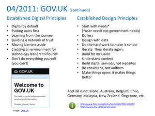 04/2011: GOV.UK (continued)
• http://www.flickr.com/photos/benterrett/7041509709/
• https://www.gov.uk/designprinciples
Established Digital Principles
• Digital by default
• Putting users first
• Learning from the journey
• Building a network of trust
• Moving barriers aside
• Creating an environment for
technology leaders to flourish
• Don't do everything yourself
(you can't)
Established Design Principles
• Start with needs*
(*user needs not government needs)
• Do less
• Design with data
• Do the hard work to make it simple
• Iterate. Then iterate again.
• Build for inclusion
• Understand context
• Build digital services, not websites
• Be consistent, not uniform
• Make things open: it makes things
better
And UK is not alone: Australia, Belgium, Chile,
Germany, Malaysia, New Zealand, Singapore, etc.
Image: GOV.UK
 