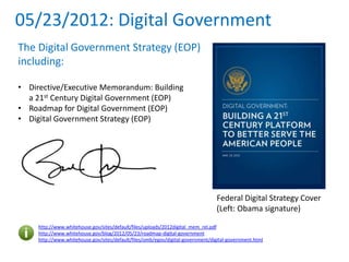 05/23/2012: Digital Government
The Digital Government Strategy (EOP)
including:
• Directive/Executive Memorandum: Building
a 21st Century Digital Government (EOP)
• Roadmap for Digital Government (EOP)
• Digital Government Strategy (EOP)
http://www.whitehouse.gov/sites/default/files/uploads/2012digital_mem_rel.pdf
http://www.whitehouse.gov/blog/2012/05/23/roadmap-digital-government
http://www.whitehouse.gov/sites/default/files/omb/egov/digital-government/digital-government.html
Federal Digital Strategy Cover
(Left: Obama signature)
 