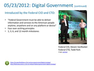 05/23/2012: Digital Government (continued)
Introduced by the Federal CIO and CTO:
• “Federal Government must be able to deliver
information and services to the American people
anytime, anywhere and on any platform or device”
• Four over-arching principles
• 1, 3, 6, and 12 month milestones
https://cio.gov/building-a-21st-century-government/digital-strategy/
http://fedscoop.com/u-s-cto-cio-release-federal-government-digital-strategy/
Federal CIO, Steven VanRoekel
Federal CTO, Todd Park
Image: govloop
 