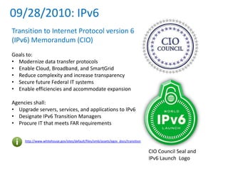 09/28/2010: IPv6
http://www.whitehouse.gov/sites/default/files/omb/assets/egov_docs/transition-to-ipv6.pdf
Transition to Internet Protocol version 6
(IPv6) Memorandum (CIO)
Goals to:
• Modernize data transfer protocols
• Enable Cloud, Broadband, and SmartGrid
• Reduce complexity and increase transparency
• Secure future Federal IT systems
• Enable efficiencies and accommodate expansion
Agencies shall:
• Upgrade servers, services, and applications to IPv6
• Designate IPv6 Transition Managers
• Procure IT that meets FAR requirements
CIO Council Seal and
IPv6 Launch Logo
 