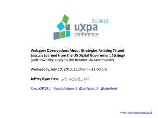 Web.gov: Observations About, Strategies Relating To, and
Lessons Learned from the US Digital Government Strategy
(and how they apply to the Broader UX Community)
Wednesday, July 10, 2013, 11:00am – 12:00 pm
Jeffrey Ryan Pass
#uxpa2013 | #webdotgov | @jeffpass | @aquilent
Image: UXPA International 2013
 