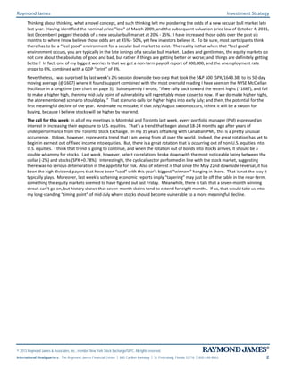 Raymond James Investment Strategy
© 2013 Raymond James & Associates, Inc., member New York Stock Exchange/SIPC. All rights reserved.
International Headquarters: The Raymond James Financial Center | 880 Carillon Parkway | St. Petersburg, Florida 33716 | 800-248-8863 2
Thinking about thinking, what a novel concept, and such thinking left me pondering the odds of a new secular bull market late
last year. Having identified the nominal price ”low” of March 2009, and the subsequent valuation price low of October 4, 2011,
last December I pegged the odds of a new secular bull market at 20% - 25%. I have increased those odds over the past six
months to where I now believe those odds are at 45% - 50%, yet few investors believe it. To be sure, most participants think
there has to be a “feel good” environment for a secular bull market to exist. The reality is that when that “feel good”
environment occurs, you are typically in the late innings of a secular bull market. Ladies and gentlemen, the equity markets do
not care about the absolutes of good and bad, but rather if things are getting better or worse; and, things are definitely getting
better! In fact, one of my biggest worries Is that we get a non-farm payroll report of 300,000, and the unemployment rate
drops to 6%, combined with a GDP “print” of 4%.
Nevertheless, I was surprised by last week’s 2½-session downside two-step that took the S&P 500 (SPX/1643.38) to its 50-day
moving average (@1607) where it found support combined with the most oversold reading I have seen on the NYSE McClellan
Oscillator in a long time (see chart on page 3). Subsequently I wrote, “If we rally back toward the recent highs (~1687), and fail
to make a higher high, then my mid-July point of vulnerability will regrettably move closer to now. If we do make higher highs,
the aforementioned scenario should play.” That scenario calls for higher highs into early July; and then, the potential for the
first meaningful decline of the year. And make no mistake, if that July/August swoon occurs, I think it will be a swoon for
buying, because I believe stocks will be higher by year end.
The call for this week: In all of my meetings in Montréal and Toronto last week, every portfolio manager (PM) expressed an
interest in increasing their exposure to U.S. equities. That’s a trend that began about 18-24 months ago after years of
underperformance from the Toronto Stock Exchange. In my 35 years of talking with Canadian PMs, this is a pretty unusual
occurrence. It does, however, represent a trend that I am seeing from all over the world. Indeed, the great rotation has yet to
begin in earnest out of fixed income into equities. But, there is a great rotation that is occurring out of non-U.S. equities into
U.S. equities. I think that trend is going to continue, and when the rotation out of bonds into stocks arrives, it should be a
double whammy for stocks. Last week, however, select correlations broke down with the most noticeable being between the
dollar (-2%) and stocks (SPX +0.78%). Interestingly, the cyclical sector performed in line with the stock market, suggesting
there was no serious deterioration in the appetite for risk. Also of interest is that since the May 22nd downside reversal, it has
been the high dividend payers that have been “sold” with this year’s biggest “winners” hanging in there. That is not the way it
typically plays. Moreover, last week’s softening economic reports imply “tapering” may just be off the table in the near-term,
something the equity markets seemed to have figured out last Friday. Meanwhile, there is talk that a seven-month winning
streak can’t go on, but history shows that seven-month skeins tend to extend for eight months. If so, that would take us into
my long-standing “timing point” of mid-July where stocks should become vulnerable to a more meaningful decline.
 