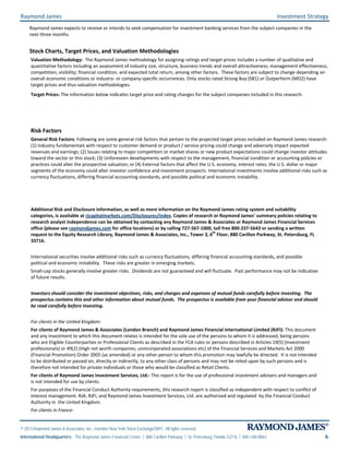 Raymond James Investment Strategy
© 2013 Raymond James & Associates, Inc., member New York Stock Exchange/SIPC. All rights reserved.
International Headquarters: The Raymond James Financial Center | 880 Carillon Parkway | St. Petersburg, Florida 33716 | 800-248-8863 6
Raymond James expects to receive or intends to seek compensation for investment banking services from the subject companies in the
next three months.
Stock Charts, Target Prices, and Valuation Methodologies
Valuation Methodology: The Raymond James methodology for assigning ratings and target prices includes a number of qualitative and
quantitative factors including an assessment of industry size, structure, business trends and overall attractiveness; management effectiveness;
competition; visibility; financial condition, and expected total return, among other factors. These factors are subject to change depending on
overall economic conditions or industry- or company-specific occurrences. Only stocks rated Strong Buy (SB1) or Outperform (MO2) have
target prices and thus valuation methodologies.
Target Prices: The information below indicates target price and rating changes for the subject companies included in this research.
Risk Factors
General Risk Factors: Following are some general risk factors that pertain to the projected target prices included on Raymond James research:
(1) Industry fundamentals with respect to customer demand or product / service pricing could change and adversely impact expected
revenues and earnings; (2) Issues relating to major competitors or market shares or new product expectations could change investor attitudes
toward the sector or this stock; (3) Unforeseen developments with respect to the management, financial condition or accounting policies or
practices could alter the prospective valuation; or (4) External factors that affect the U.S. economy, interest rates, the U.S. dollar or major
segments of the economy could alter investor confidence and investment prospects. International investments involve additional risks such as
currency fluctuations, differing financial accounting standards, and possible political and economic instability.
Additional Risk and Disclosure information, as well as more information on the Raymond James rating system and suitability
categories, is available at rjcapitalmarkets.com/Disclosures/index. Copies of research or Raymond James’ summary policies relating to
research analyst independence can be obtained by contacting any Raymond James & Associates or Raymond James Financial Services
office (please see raymondjames.com for office locations) or by calling 727-567-1000, toll free 800-237-5643 or sending a written
request to the Equity Research Library, Raymond James & Associates, Inc., Tower 3, 6
th
Floor, 880 Carillon Parkway, St. Petersburg, FL
33716.
International securities involve additional risks such as currency fluctuations, differing financial accounting standards, and possible
political and economic instability. These risks are greater in emerging markets.
Small-cap stocks generally involve greater risks. Dividends are not guaranteed and will fluctuate. Past performance may not be indicative
of future results.
Investors should consider the investment objectives, risks, and charges and expenses of mutual funds carefully before investing. The
prospectus contains this and other information about mutual funds. The prospectus is available from your financial advisor and should
be read carefully before investing.
For clients in the United Kingdom:
For clients of Raymond James & Associates (London Branch) and Raymond James Financial International Limited (RJFI): This document
and any investment to which this document relates is intended for the sole use of the persons to whom it is addressed, being persons
who are Eligible Counterparties or Professional Clients as described in the FCA rules or persons described in Articles 19(5) (Investment
professionals) or 49(2) (High net worth companies, unincorporated associations etc) of the Financial Services and Markets Act 2000
(Financial Promotion) Order 2005 (as amended) or any other person to whom this promotion may lawfully be directed. It is not intended
to be distributed or passed on, directly or indirectly, to any other class of persons and may not be relied upon by such persons and is
therefore not intended for private individuals or those who would be classified as Retail Clients.
For clients of Raymond James Investment Services, Ltd.: This report is for the use of professional investment advisers and managers and
is not intended for use by clients.
For purposes of the Financial Conduct Authority requirements, this research report is classified as independent with respect to conflict of
interest management. RJA, RJFI, and Raymond James Investment Services, Ltd. are authorised and regulated by the Financial Conduct
Authority in the United Kingdom.
For clients in France:
 