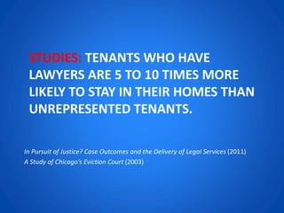 STUDIES: TENANTS WHO HAVE
LAWYERS ARE 5 TO 10 TIMES MORE
LIKELY TO STAY IN THEIR HOMES THAN
UNREPRESENTED TENANTS.
In Pursuit of Justice? Case Outcomes and the Delivery of Legal Services (2011)
A Study of Chicago’s Eviction Court (2003)
 