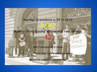 Number of evictions in SF in 2013:
3,662
Number of city-funded attorneys to help tenants:
12
San Francisco is in crisis.
Tell City Hall to fully fund eviction defense.
facebook.com/sfpublicdefender
 