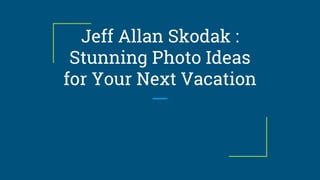 Jeff Allan Skodak :
Stunning Photo Ideas
for Your Next Vacation
 
