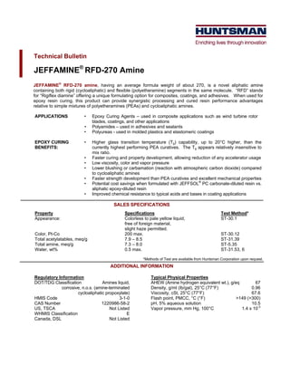 Technical Bulletin

JEFFAMINE® RFD-270 Amine
JEFFAMINE® RFD-270 amine, having an average formula weight of about 270, is a novel aliphatic amine
containing both rigid (cycloaliphatic) and flexible (polyetheramine) segments in the same molecule. “RFD” stands
for “Rigiflex diamine” offering a unique formulating option for composites, coatings, and adhesives. When used for
epoxy resin curing, this product can provide synergistic processing and cured resin performance advantages
relative to simple mixtures of polyetheramines (PEAs) and cycloaliphatic amines.

APPLICATIONS             •   Epoxy Curing Agents – used in composite applications such as wind turbine rotor
                             blades, coatings, and other applications
                         •   Polyamides – used in adhesives and sealants
                         •   Polyureas - used in molded plastics and elastomeric coatings

EPOXY CURING             •   Higher glass transition temperature (Tg) capability, up to 20°C higher, than the
BENEFITS:                    currently highest performing PEA curatives. The Tg appears relatively insensitive to
                             mix ratio.
                         •   Faster curing and property development, allowing reduction of any accelerator usage
                         •   Low viscosity, color and vapor pressure
                         •   Lower blushing or carbamation (reaction with atmospheric carbon dioxide) compared
                             to cycloaliphatic amines
                         •   Faster strength development than PEA curatives and excellent mechanical properties
                         •   Potential cost savings when formulated with JEFFSOL® PC carbonate-diluted resin vs.
                             aliphatic epoxy-diluted resin
                         •   Improved chemical resistance to typical acids and bases in coating applications

                                        SALES SPECIFICATIONS
Property                                     Specifications                                        Test Method*
Appearance:                                  Colorless to pale yellow liquid,                      ST-30.1
                                             free of foreign material,
                                             slight haze permitted.
Color, Pt-Co                                 200 max.                                              ST-30.12
Total acetylatables, meq/g                   7.9 – 8.5                                             ST-31.39
Total amine, meq/g                           7.3 – 8.0                                             ST-5.35
Water, wt%                                   0.5 max.                                              ST-31.53, 6

                                                      *Methods of Test are available from Huntsman Corporation upon request.
                                      ADDITIONAL INFORMATION

Regulatory Information                                    Typical Physical Properties
DOT/TDG Classification            Amines liquid,          AHEW (Amine hydrogen equivalent wt.), g/eq        67
            corrosive, n.o.s. (amine-terminated           Density, g/ml (lb/gal), 25°C (77°F)             0.96
                     cycloaliphatic propoxylate)          Viscosity, cSt, 25°C (77°F)                     67.6
HMIS Code                                  3-1-0          Flash point, PMCC, °C (°F)               >149 (>300)
CAS Number                        1220986-58-2            pH, 5% aqueous solution                         10.5
US, TSCA                              Not Listed          Vapor pressure, mm Hg, 100°C               1.4 x 10-3
WHMIS Classification                           E
Canada, DSL                           Not Listed
 