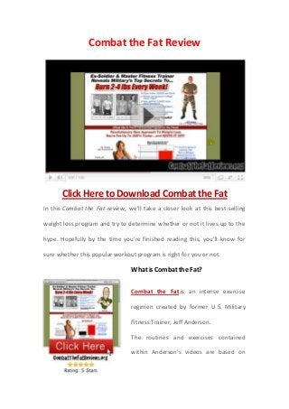 Combat the Fat Review




      Click Here to Download Combat the Fat
In this Combat the Fat review, we’ll take a closer look at this best-selling

weight loss program and try to determine whether or not it lives up to the

hype. Hopefully by the time you’re finished reading this, you’ll know for

sure whether this popular workout program is right for you or not.

                                What is Combat the Fat?

                                Combat the Fat is an intense exercise

                                regimen created by former U.S. Military

                                Fitness Trainer, Jeff Anderson.

                                The routines and exercises contained

                                within Anderson’s videos are based on
 
