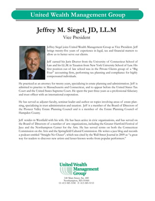 United Wealth Management Group

                Jeffrey M. Siegel, JD, LL.M
                                       Vice President
                        Jeffrey Siegel joins United Wealth Management Group as Vice President. Jeff
                        brings twenty-five years of experience in legal, tax and financial matters to
                        allow us to better serve our clients.

                        Jeff earned his Juris Doctor from the University of Connecticut School of
                        Law and his LL.M. in Taxation from New York University School of Law. His
                        first position out of law school was in the Private Clients group of a “Big
                        Four” accounting firm, performing tax planning and compliance for highly
                        compensated individuals.

He practiced as an attorney for twenty years, specializing in estate planning and administration. Jeff is
admitted to practice in Massachusetts and Connecticut, and to appear before the United States Tax
Court and the United States Supreme Court. He spent the past three years as a professional fiduciary
and trust officer with an international corporation.

He has served as adjunct faculty, seminar leader and author on topics involving areas of estate plan-
ning, specializing in trust administration and taxation. Jeff is a member of the Board of Directors of
the Pioneer Valley Estate Planning Council and is a member of the Estate Planning Council of
Hampden County.

Jeff resides in Westfield with his wife. He has been active in civic organizations, and has served on
the Board of Directors of a number of arts organizations, including the Greater Hartford Festival of
Jazz and the Northampton Center for the Arts. He has served terms on both the Connecticut
Commission on the Arts and the Springfield Cultural Commission. He writes a jazz blog and records
a podcast entitled “Straight No Chaser”, which was cited by the Wall Street Journal in 2009 as “a great
way for readers to discover new artists and lesser-known works from popular performers.”




                                        140 Main Street, Ste. 400
                                       Northampton, MA 01060
                                   O: 413-585-5100 F: 413-585-5153
 