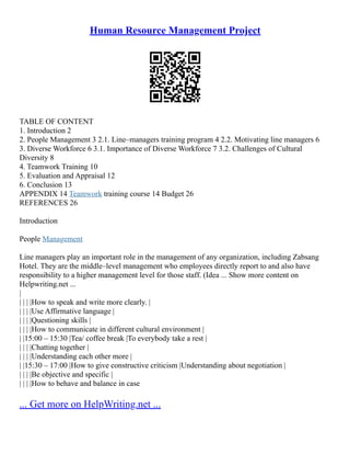 Human Resource Management Project
TABLE OF CONTENT
1. Introduction 2
2. People Management 3 2.1. Line–managers training program 4 2.2. Motivating line managers 6
3. Diverse Workforce 6 3.1. Importance of Diverse Workforce 7 3.2. Challenges of Cultural
Diversity 8
4. Teamwork Training 10
5. Evaluation and Appraisal 12
6. Conclusion 13
APPENDIX 14 Teamwork training course 14 Budget 26
REFERENCES 26
Introduction
People Management
Line managers play an important role in the management of any organization, including Zabsang
Hotel. They are the middle–level management who employees directly report to and also have
responsibility to a higher management level for those staff. (Idea ... Show more content on
Helpwriting.net ...
|
| | | |How to speak and write more clearly. |
| | | |Use Affirmative language |
| | | |Questioning skills |
| | | |How to communicate in different cultural environment |
| |15:00 – 15:30 |Tea/ coffee break |To everybody take a rest |
| | | |Chatting together |
| | | |Understanding each other more |
| |15:30 – 17:00 |How to give constructive criticism |Understanding about negotiation |
| | | |Be objective and specific |
| | | |How to behave and balance in case
... Get more on HelpWriting.net ...
 