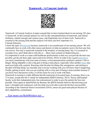 Teamwork : A Concept Analysis
Teamwork: A Concept Analysis A major concept that we have learned about in our nursing 182 class
is Teamwork. In this concept analysis we will see the conceptualization of teamwork, and critical
attributes, related concepts and various cases, and illegitimate uses of team work. Teamwork is
essential in the nursing field and this analysis will show just how important it is.
Concept Selection
I chose the topic of teamwork because, teamwork is an essential part of our nursing careers. We will
continually have to work with other nurses and doctors to help our patients receive the best care they
can receive. Not only is teamwork essential in the hospital, or nursing home, but, it is essential in
everyday lives, and I think that is why this is ... Show more content on Helpwriting.net ...
It is important to work as a team with healthcare professionals so that way you provide the best care
possible, get the job done right, and avoid errors (Elrick, 2016). In order to be a good team player
you must communicate with your team of nurses, a miscommunication could put a patient 's life in
danger. Being adaptable is also a big part in being a team player, especially when another nurse may
need your help with a patient. Knowing what the plan for things like emergencies, and sticking to
the plan will help things run smoothly and everyone working with you will know what is happening.
Finally, getting to know who you are working with is a key part of being a team member because if
you know how that person works, it will be easier for you to work with them.
Teamwork in nursing is a little different that the teamwork of an actual team. In nursing, there is an
'I' in team, except here the 'I' stands for independent (QSEN Institute, 2015). Nurses and hospital
faculty work their independent jobs, but communicate in order to give the patient the best care
possible. Once again as stated before by Berman, the QSEN Institute believes that knowing your
team 's strengths and weaknesses will also help you to be able to provide the best care possible.
According to the American Nurses Association (ANA), nurses are great team players because of
their adaptability, commitment,
... Get more on HelpWriting.net ...
 