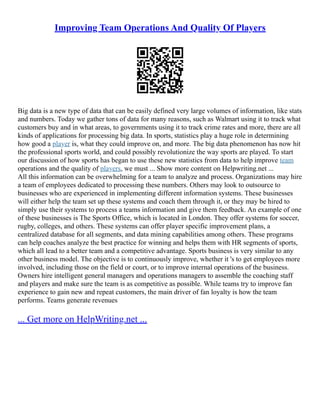 Improving Team Operations And Quality Of Players
Big data is a new type of data that can be easily defined very large volumes of information, like stats
and numbers. Today we gather tons of data for many reasons, such as Walmart using it to track what
customers buy and in what areas, to governments using it to track crime rates and more, there are all
kinds of applications for processing big data. In sports, statistics play a huge role in determining
how good a player is, what they could improve on, and more. The big data phenomenon has now hit
the professional sports world, and could possibly revolutionize the way sports are played. To start
our discussion of how sports has began to use these new statistics from data to help improve team
operations and the quality of players, we must ... Show more content on Helpwriting.net ...
All this information can be overwhelming for a team to analyze and process. Organizations may hire
a team of employees dedicated to processing these numbers. Others may look to outsource to
businesses who are experienced in implementing different information systems. These businesses
will either help the team set up these systems and coach them through it, or they may be hired to
simply use their systems to process a teams information and give them feedback. An example of one
of these businesses is The Sports Office, which is located in London. They offer systems for soccer,
rugby, colleges, and others. These systems can offer player specific improvement plans, a
centralized database for all segments, and data mining capabilities among others. These programs
can help coaches analyze the best practice for winning and helps them with HR segments of sports,
which all lead to a better team and a competitive advantage. Sports business is very similar to any
other business model. The objective is to continuously improve, whether it 's to get employees more
involved, including those on the field or court, or to improve internal operations of the business.
Owners hire intelligent general managers and operations managers to assemble the coaching staff
and players and make sure the team is as competitive as possible. While teams try to improve fan
experience to gain new and repeat customers, the main driver of fan loyalty is how the team
performs. Teams generate revenues
... Get more on HelpWriting.net ...
 