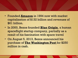 • Founded Amazon in 1994 now with market
capitalization of $132 billion and revenues of
$61 billion.
• In 2000, Bezos founded Blue Origin, a human
spaceflight startup company, partially as a
result of his fascination with space travel
• On August 5, 2013, Bezos announced his
purchase of The Washington Post for $250
million in cash.
 
