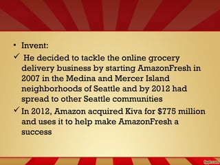 • Invent:
 He decided to tackle the online grocery
delivery business by starting AmazonFresh in
2007 in the Medina and Mercer Island
neighborhoods of Seattle and by 2012 had
spread to other Seattle communities
In 2012, Amazon acquired Kiva for $775 million
and uses it to help make AmazonFresh a
success
 