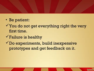 • Be patient:
You do not get everything right the very
first time.
Failure is healthy
Do experiments, build inexpensive
prototypes and get feedback on it.
 