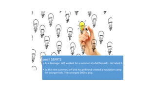 small STARTS 
• As a teenager, Jeff worked for a summer at a McDonald's. He hated it. 
• So the next summer, Jeff and his girlfriend created a education camp 
for younger kids. They charged $600 a pop. 
 