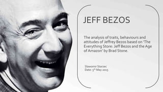 JEFF BEZOS
The analysis of traits, behaviours and
attitudes of Jeffrey Bezos based on ‘The
Everything Store: Jeff Bezos and the Age
of Amazon’ by Brad Stone.
Slawomir Starzec
Date: 5th May 2015
 