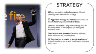 STRATEGY
 Stone argues that particular passions of Bezos
(books) guided the Amazons strategy.
 Aggressive strategy of Am...