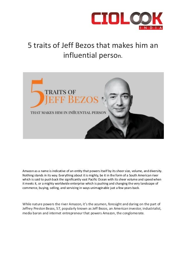 5 traits of Jeff Bezos that makes him an
influential person.
Amazon as a name is indicative of an entity that powers itself by its sheer size, volume, and diversity.
Nothing stands in its way. Everything about it is mighty, be it in the form of a South American river
which is said to push back the significantly vast Pacific Ocean with its sheer volume and speed when
it meets it, or a mighty worldwide enterprise which is pushing and changing the very landscape of
commerce, buying, selling, and servicing in ways unimaginable just a few years back.
While nature powers the river Amazon, it’s the acumen, foresight and daring on the part of
Jeffrey Preston Bezos, 57, popularly known as Jeff Bezos, an American investor, industrialist,
media baron and internet entrepreneur that powers Amazon, the conglomerate.
 