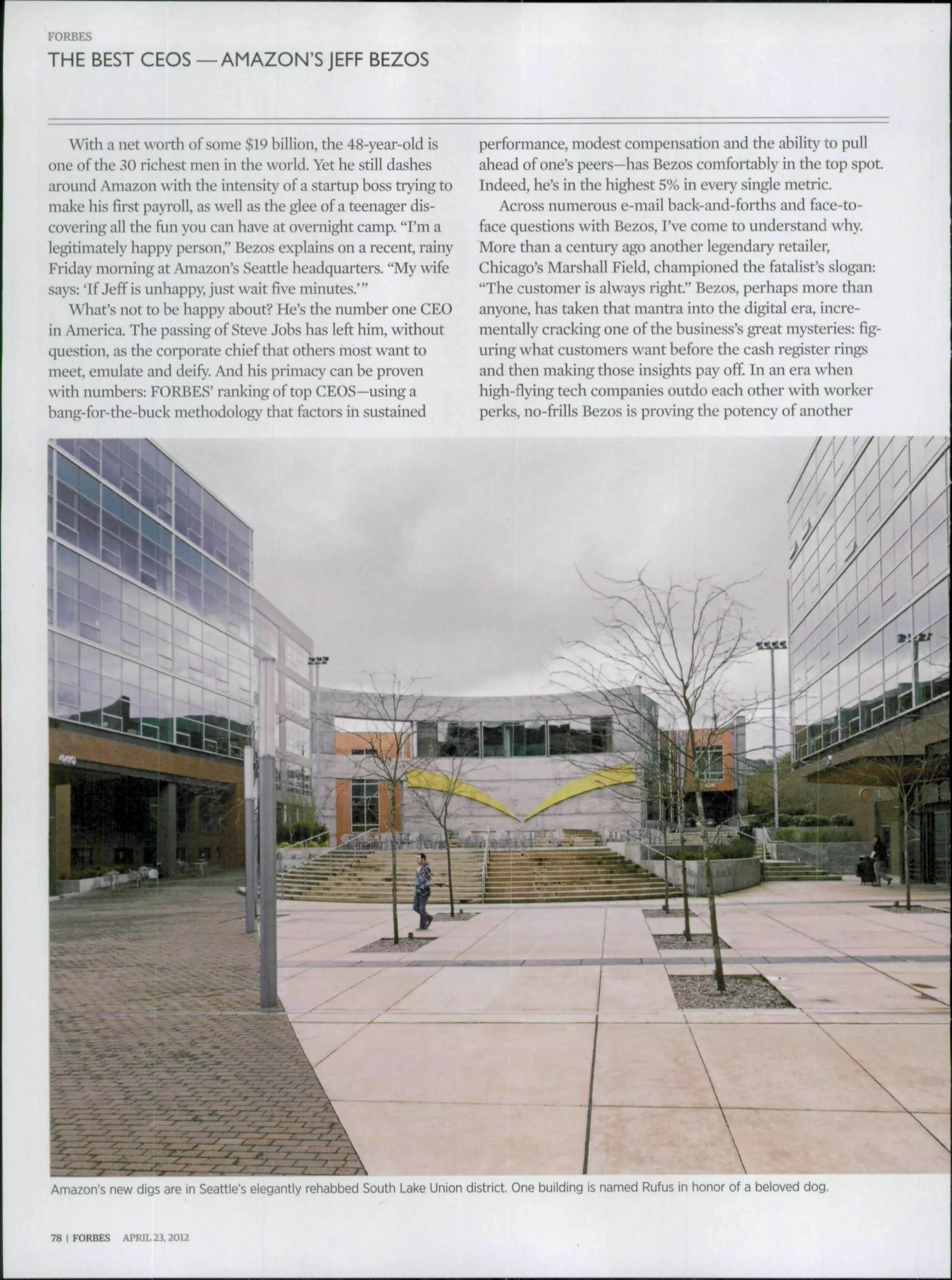 FORBES
THE BEST CEOS —AMAZON'SJEFF BEZOS
with a net worth of some $19 billion, the 48-year-old is
one ofthe 30 richest men in the world. Yet he still dashes
around Amazon with the intensity of a startup boss trying to
make his first payroll, as well as the glee of a teenager dis-
covering all the fun you can have at overnight camp. "I'm a
legitimately happy person," Bezos explains on a recent, rainy
Friday morning at Amazon's Seattle headquarters. "My wife
says: 'If Jeff is unhappy, just wait five minutes.' "
What's not to he happy about? He's the numher one CEO
in America. The passing of Steve Johs has left him, without
question, as the corporate chief that others most want to
meet, emulate and deify. And his primacy can be proven
with numbers: FORBES' ranking of top CEOS—using a
bang-for-the-huck methodology that factors in sustained
performance, modest compensadon and the ability to pull
ahead of one's peers—has Bezos comfortably in the top spot
Indeed, he's in the highest 5% in every single metric.
Across numerous e-mail back-and-forths and face-to-
face questions with Bezos, I've come to understand why.
More than a century ago another legendai-y retailer,
Chicago's Marshall Field, championed the fatalist's slogan:
"The customer is always right" Bezos, perhaps more than
anyone, has taken that mantra into the digital era, incre-
mentally cracking one of the business's gi-eat mysteries: fig-
uring what customers want before the cash register rings
and then making those insights pay off In an era when
high-flying tech companies outdo each other with worker
perks, no-frills Bezos is proving the potency of another
Amazon's new digs are in Seattle's elegantly rehabbed South Lai<e Union district. One building is named Rufus in honor of a beloved dog.
78 I FORBES APRIL 23.2012
 