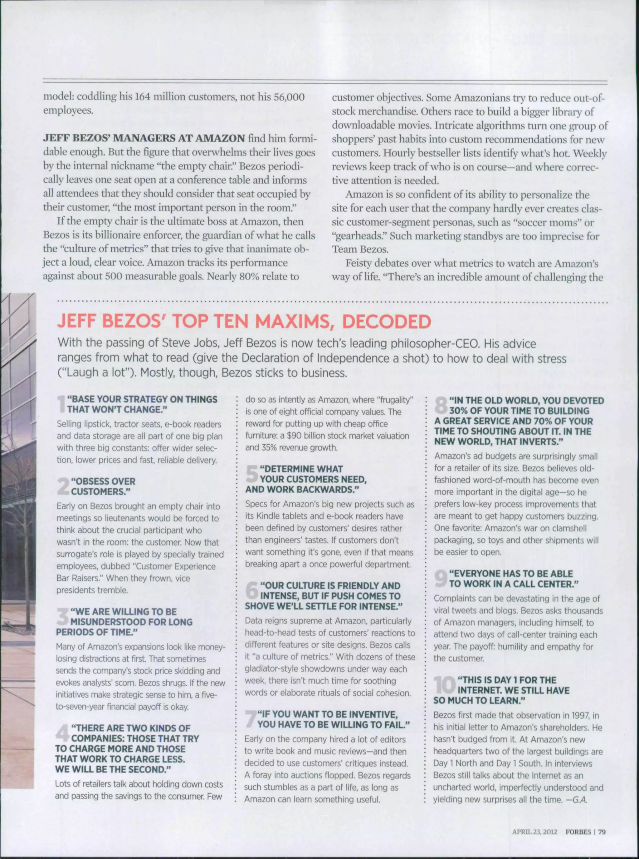 model: coddling his 164 million customers, not his 56,000
employees.
JEFF BEZOS' MANAGERS AT AMAZON find him formi-
dable enough. But the figure that overwhelms their lives goes
by the internal nickname "the empty chair." Bezos periodi-
cally leaves one seat open at a conference table and informs
all attendees that they should consider that seat occupied by
their customer, "the most important person in the room."
If the empty chair is the ultimate boss at Amazon, then
Bezos is its billionaire enforcer, the guardian of what he calls
the "culture of metrics" that tries to give that inanimate ob-
ject a loud, clear voice. Amazon tracks its performance
against about 500 measurable goals. Nearly 80% relate to
customer objectives. Some Amazonians try to reduce out-of-
stock merchandise. Others race to huild a bigger library of
downloadable movies. Intricate algorithms turn one i^roup of
shoppers' past habits into custom recommendations tor new
customers. Hourly bestseller lists identify what's hot. Weekly
reviews keep track of who is on course—and where correc-
tive attention is needed.
Amazon is so confident of its ahility to personalize the
site for each user that the company hardly ever creates clas-
sic customer-segment personas, such as "soccer moms" or
"gearheads." Such marketing standhys are too imprecise for
Team Bezos.
Feisty dehates over what metrics to watch are Amazon's
way of life. "There's an incredible amount of challenging the
JEFF BEZOS' TOP TEN MAXIMS, DECODED
With the passing of Steve Jobs, Jeff Bezos is now tech's leading philosopher-CEO. His advice
ranges from what to read (give the Declaration of Independence a shot) to how to deal with stress
("Laugh a lot"). Mostly, though, Bezos sticks to business.
"BASE YOUR STRATEGY ON THINGS
THAT WON'T CHANGE."
Selling lipstick, tractor seats, e-book readers
and data storage are all part of one big plan
with three big constants: offer wider selec-
tion, lower prices and fast, reliable delivery.
"OBSESS OVER
CUSTOMERS."
Early on Bezos brought an empty chair into
meetings so lieutenants would be forced to
think about the crucial participant who
wasn't in the room: the customer Now that
surrogate's role is played by specially trained
employees, dubbed "Customer Experience
Bar Raisers." When they frown, vice
presidents tremble.
"WE ARE WILLING TO BE
MISUNDERSTOOD FOR LONG
PERIODS OF TIME."
Many of Amazon's expansions look like money-
losing distractions at first. That sometimes
sends the company's stock price skidding and
evokes analysts' scorn. Bezos shrugs. If the new
initiatives make strategic sense to him, a five-
to-seven-year financial payoff is okay
"THERE ARE TWO KINDS OF
COMPANIES: THOSE THAT TRY
TO CHARGE MORE AND THOSE
THAT WORK TO CHARGE LESS.
WE WILL BE THE SECOND."
Lots of retailers talk about holding down costs
and passing the savings to the consumer. Few
do so as intently as Amazon, where "frugality"
is one of eight official company values. The
reward for putting up with cheap office
furniture: a $90 billion stock market valuation
and 35% revenue growth.
"DETERMINE WHAT
YOUR CUSTOMERS NEED,
AND WORK BACKWARDS."
Specs for Amazon's big new projects such as
its Kindle tablets and e-book readers have
been defined by customers' desires rather
than engineers' tastes. If customers don't
want something it's gone, even if that means
breaking apart a once powerful department.
"OUR CULTURE IS FRIENDLY AND
INTENSE, BUT IF PUSH COMES TO
SHOVE WE'LL SETTLE FOR INTENSE."
Data reigns supreme at Amazon, particularly
head-to-head tests of customers' reactions to
different features or site designs. Bezos calls
it "a culture of metrics." With dozens of these
gladiator-style showdowns under way each
week, there isn't much time for soothing
words or elaborate rituals of social cohesion.
"IF YOU WANT TO BE INVENTIVE,
YOU HAVE TO BE WILLING TO FAIL."
Early on the company hired a lot of editors
to write book and music reviews—and then
decided to use customers' critiques instead.
A foray into auctions flopped. Bezos regards
such stumbles as a part of life, as long as
Amazon can learn something useful.
"IN THE OLD WORLD, YOU DEVOTED
30% OF YOUR TIME TO BUILDING
A GREAT SERVICE AND 70% OF YOUR
TIME TO SHOUTING ABOUT IT. IN THE
NEW WORLD, THAT INVERTS."
Amazon's ad budgets are surprisingly small
for a retailer of its size. Bezos believes old-
fashioned word-of-mouth has become even
more important in the digital age—so he
prefers low-key process improvements that
are meant to get happy customers buzzing.
One favorite: Amazon's war on clamshell
packaging, so toys and other shipments will
be easier to open.
"EVERYONE HAS TO BE ABLE
TO WORK IN A CALL CENTER."
Complaints can be devastating in the age of
viral tweets and blogs. Bezos asks thou.sands
of Amazon managers, including himself, to
attend two days of call-center training each
year. The payoff: humility and empathy for
the customer
"THIS IS DAY 1 FOR THE
INTERNET. WE STILL HAVE
SO MUCH TO LEARN."
Bezos first made that observation in 1997, in
his initial letter to Amazon's shareholders. He
hasn't budged from it. At Amazon's new
headquarters two of the largest buildings are
Day 1 North and Day 1 South. In interviews
Bezos still talks about the internet as an
uncharted world, imperfectly understood and
yielding new surprises all the time. —G.A.
APRIL 23,2012 FORBES I 79
 