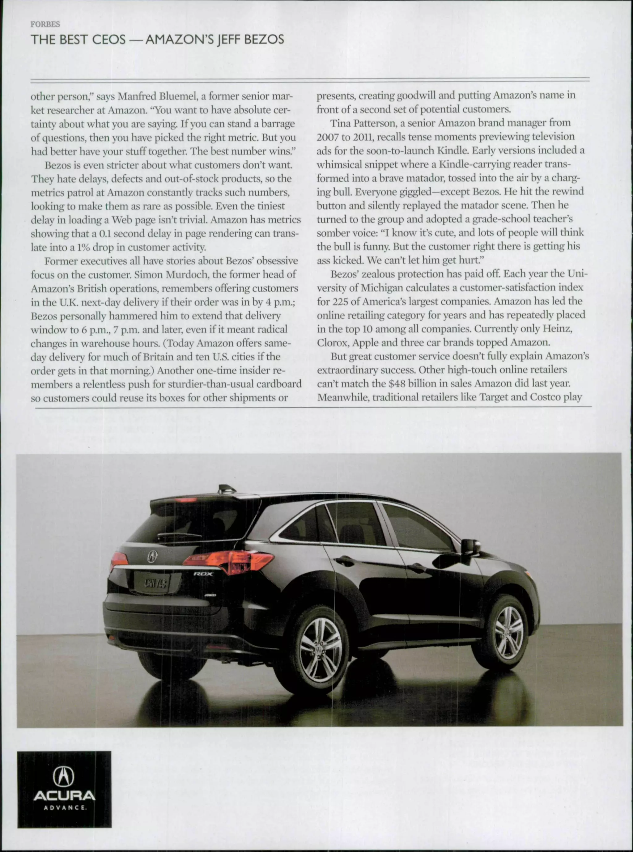 FORBES
THE BEST CEOS —AMAZON'SJEFF BEZOS
other person," says Manfred Bluemel, a former senior mar-
ket reseai'cher at Amazon. "You want to have absolute cer-
tainty about what you are saying. If you can stand a harrage
of questions, then you have picked the right metric. But you
had better have your stuff together. The best number wins."
Bezos is even stricter about what customers don't want.
They hate delays, defects and out-of-stock products, so the
metrics patrol at Amazon constantly tracks such numbers,
looking to make them as rare as possible. Even the tiniest
delay in loading a Web page isn't ti'ivial. Amazon has metrics
showing that a 0.1 second delay in page rendering can trans-
late into a 1% drop in customer activity.
Former executives all have stories about Bezos' obsessive
focus on the customer. Simon Murdoch, the former head of
Amazon's British operations, remembers offering customers
in the U.K. next-day delivery if their order was in by 4 p.m.;
Bezos personally hammered him to extend that delivery
v indow to 6 p.m., 7 p.m. and later, even if it meant radical
changes in wareliouse hours. (Today Amazon offers same-
day delivery for much of Britain and ten U.S. cities if the
order gets in that morning.) Another one-time insider re-
members a relentless push for sturdier-than-usual cardboard
so customers could reuse its boxes for other shipments or
presents, creating goodwill and putting Amazon's name in
front of a second set of potential customers.
Tina Patterson, a senior Amazon brand manager fi-om
2007 to 2011, recalls tense moments previewing television
ads for the soon-to-launch Kindle. Early versions included a
whimsical snippet where a Kindle-carrying reader trans-
formed into a brave matador, tossed into the air by a charg-
ing bull. Everyone giggled—except Bezos. He hit the rewind
button and silently replayed the matador scene. Then he
ttnuieil to the gi^oup and adopted a gi^ade-school teacher's
somber voice: "I know it's cute, and lots of people will think
the hull is funny. But the customer right there is getting his
ass kicked. We can't let him get hurt."
Bezos' zealous protection has paid off Each yeai- the Uni-
versity of Michigan calculates a customer-satisfaction index
for 225 of America's largest companies. Amazon has led the
online retailing category for years and has repeatedly placed
in the top 10 among all companies. Currently only Heinz,
Clorox, Apple and three car brands topped Amazon.
But great customer service doesn't fully explain Amazon's
exti'aordinaiy success. Other high-touch online retailers
can't match the $48 billion in sales Amazon did last year.
Meanwhile, traditional retailers like Target and Costco play
 