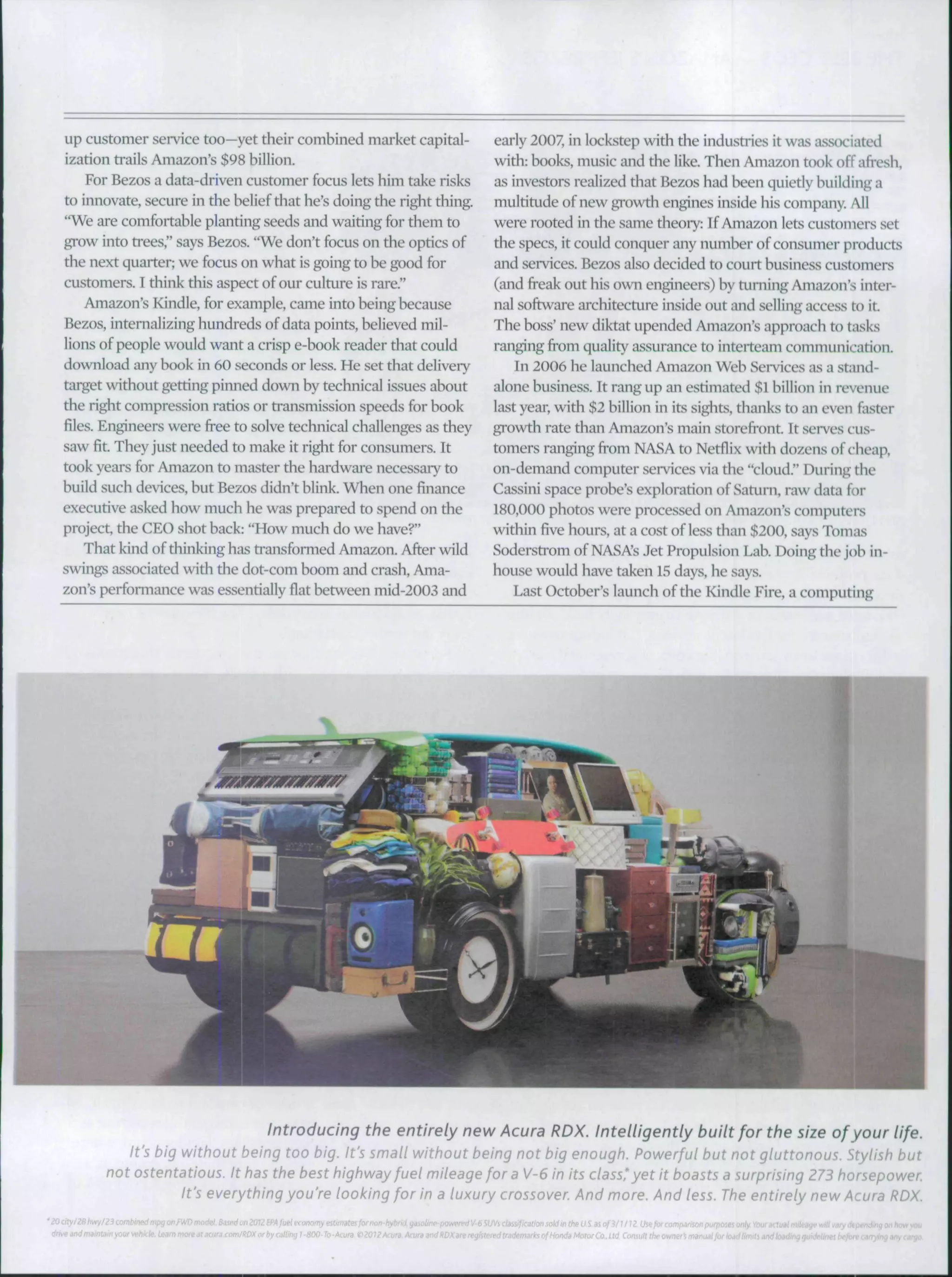 up customer service too—yet their combined market capital-
ization trails Amazon's $98 billion.
For Bezos a data-driven customer focus lets him take risks
to innovate, secure in the belief that he's doing the right thing.
"We are comfortable planring seeds and wairing for them to
grow into ti'ees," says Bezos. "We don't focus on the oprics of
the next quarter; we focus on what is going to be good for
customers. I think this aspect of our culture is rare."
Amazon's Kindle, for example, came into being because
Bezos, internalizing hundreds of data points, helieved mil-
lions of people would want a crisp e-book reader that could
download any book in 60 seconds or less. He set that delivery
target without getring pinned down by technical is.sues about
the right compression rarios or transmission speeds for hook
files. Engineers were free to solve technical challenges as they
saw fit. They just needed to make it right for consumers. It
took years for Ainazon to master the hardware necessary to
build such devices, hut Bezos didn't blink. When one finance
execurive asked how much he was prepared to spend on the
project, the CEO shot back: "How much do we have?"
That kind of tliinking has ti"ansformed Amazon. After wild
swings associated with the dot-com boom and crash, Ama-
zon's performance was essenrially flat between mid-2003 and
early 2007, in lockstep with the industries it was associated
with: books, music and the like. Then Amazon t(K)k off afresh,
as investors realized that Bezos had been quietly building a
mulritude of new growth engines inside his company. All
were rooted in the same theoiy: If Amazon lets customers set
the specs, it could conquer any number of consumer products
and services. Bezos also decided to court business customers
(and freak out his own engineers) by turning Amazon's inter-
nal software architecture inside out and selling access to it.
The boss' new diktat upended Amazon's approach to tasks
ranging from quality a.ssurance to interteam communicarion.
In 2006 he launched Amazon Web Services a.s a stand-
alone business. It rang up an esrimated $1 billion in revenue
last year, with $2 billion in its sights, thanks to an even faster
growth rate than Amazon's main storefront. It serves cus-
tomers ranging from NASA to Netflix with dozens of c-heap,
on-demand computer services via the "cloud." During the
Cassini space prohe's explorarion of Saturn, raw data for
180,000 photos were processed on Amazon's computers
within flve hours, at a cost of less than $200, says Tomas
Soderstrom of NASA's Jet Propulsion Lab. Doing the job in-
house would have taken 15 days, he says.
Last October's launch of the Kindle Fire, a computing
Introducing the entirely new Acura RDX. Intelligently built for the size ofyour life.
it's big without being too big. It's small without being not big enough. Powerful but not gluttonous. Stylish but
not ostentatious. It has the best highway fuel mileage for a V-6 in its class'yet it boasts a surprising 273 horsepow
It's everything you're looking for in a luxury crossover And more. And less. The entirely new Acura RDX
ifkatim
reg!sleridlrs:l^
 