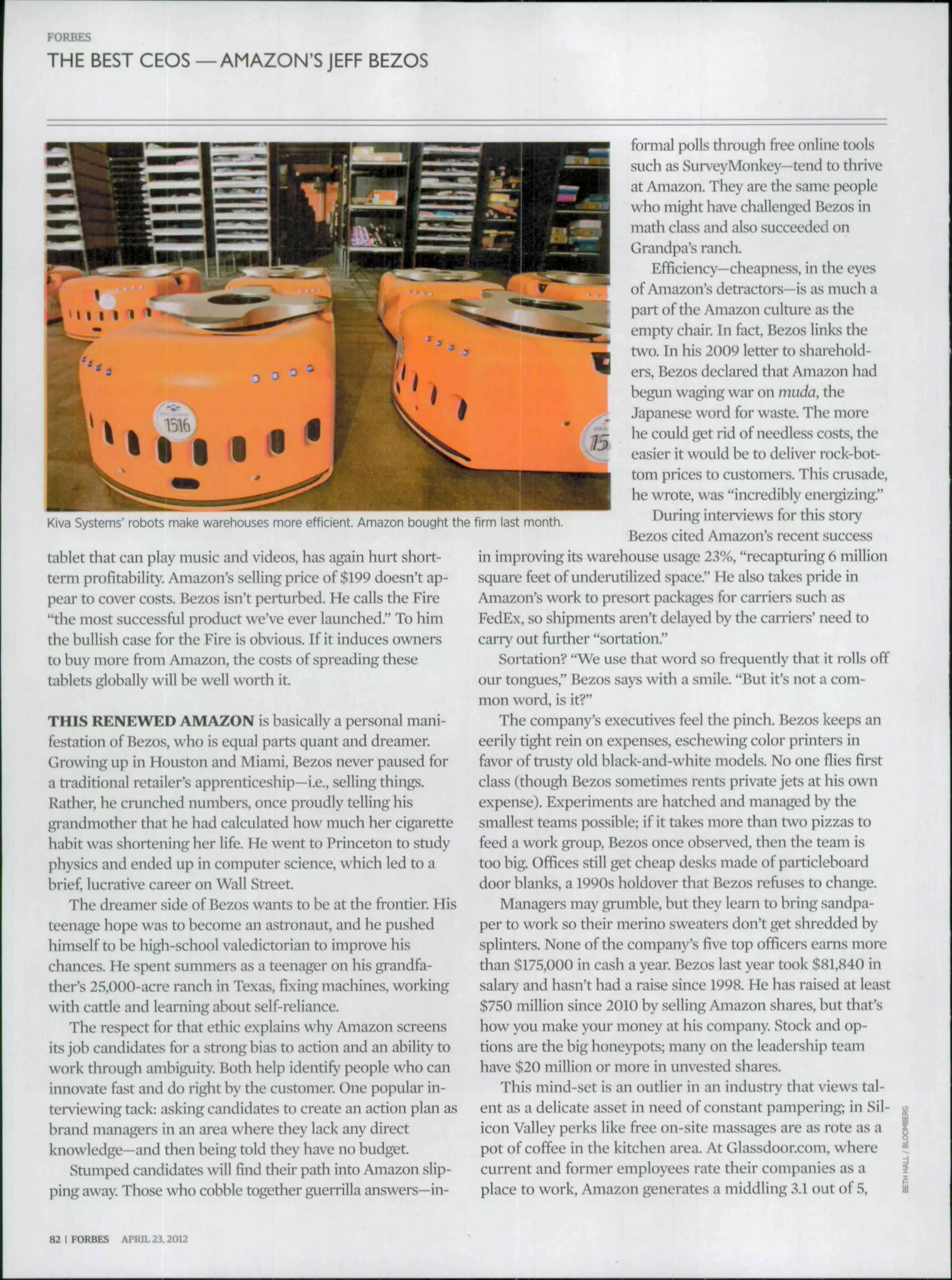 THE BEST CEOS —AMAZON'SJEFF BEZOS
Kiva bystems' robots make warehouses more efficient. Amazon bought the firm last month.
tablet that can play music and videos, has again hurt short-
term profitability. Amazon's selling price of $199 doesn't ap-
pear to cover costs. Bezos isn't perturbed. He calls the Fire
"the most successful product we've ever launched." To him
the bullish case for the Fire is obvious. If it induces owners
to buy more from Amazon, the costs of spreading these
tablets globally will be well worth it.
THIS RENEWED AMAZON is basically a personal mani-
festation of Bezos, who is equal parts quant and dreamer.
Growing up in Houston and Miami, Bezos never paused for
a traditional retailer's apprenticeship—i.e., selling things.
Rather, he crunched numbers, once proudly telling his
gi-andmother that he had calculated how much her cigarette
habit was shortening her life. He went to Princeton to study
physics and ended up in computer science, which led to a
brief, lucrative career on Wall Street.
The dreamer side of Bezos wants to be at the frontier. His
teenage hope was to become an astronaut, and he pushed
himself to be high-school valedictorian to improve his
chances. He spent .summers as a teenager on his grandfa-
ther's 25,000-acre ranch in Texas, fixing machines, working
with cattle and learning about self-reliance.
The respect for that ethic explains why Amazon screens
its job candidates for a strong bias to action and an ability to
work through ambiguity. Both help identify people who can
innovate fast and do right by the customer. One popular in-
terviewing tack: asking candidates to create an action plan as
brand managers in an area where they lack any direct
knowledge—and then being told they have no budget.
Stumped candidates will find their path into Amazon slip-
ping away. Those who cobble together guemlla answers—in-
formal polls throu^ free online tools
such as SurveyMonkey—tend to thrive
at Amazon. They are the same people
who might have challenged Bezos in
math class and also succeeded on
Grandpa's ranch.
Efficiency—cheapness, in the eyes
of Amazon's detractors—is as much a
part of the Amazon culture as the
empty chair. In fact, Bezos links the
two. In his 2009 letter to sharehold-
ers, Bezos declared that Amazon had
begun waging wai' on niuda, the
Japanese word for waste. The more
he could get rid of needless costs, the
easier it would be to deliver rock-bot-
tom prices to customers. This crusade,
he wrote, was "incredibly energizing."
During interviews for this story
Bezos cited Amazon's recent success
in improving its warehouse usage 23%, "recapturing 6 million
squai'e feet of undemtilized space." He also takes pride in
Amazon's work to presort packages for carriers such as
FedEx, so shipments aren't delayed by the carriers' need to
carry out further "sortation."
Soitation? "We use that word so frequently that it rolls off
our tongues," Bezos says with a smile. "But it's not a com-
mon word, is it?"
The company's executives feel the pinch. Bezos keeps an
eerily tight rein on expenses, eschewing color printers in
favor of trusty old black-and-white models. No one fiies first
class (though Bezos sometimes rents private jets at his own
expense). Experiments are hatched and managed by the
smallest teams possible; if it takes more than two pizzas to
feed a work group, Bezos once observed, then the team is
too big. Offices still get cheap desks made of particleboard
door blanks, a 1990s holdover that Bezos refuses to change.
Managers may grumble, but they learn to bring sandpa-
per to work so their merino sweaters don't get shredded by
splinters. None of the company's five top officers earns more
than $175,000 in cash a year. Bezos last year took $81,840 in
salary and hasn't had a raise since 1998. He has rai.sed at least
$750 million since 2010 by selling Amazon shares, but that's
how you make your money at his company. Stock and op-
tions are the big honeypots; many on the leadership team
have $20 million or more in unvested shares.
This mind-set is an outlier in an industry that views tal-
ent as a delicate asset in need of constant pampering; in Sil-
icon Valley perks like free on-site massages are as rote as a
pot of coffee in the kitchen area. At Glassdoor.com, where
current and former employees rate their companies as a
place to work, Amazon generates a middling 3.1 out of 5,
82 I FORBES APRIL 23.2012
 