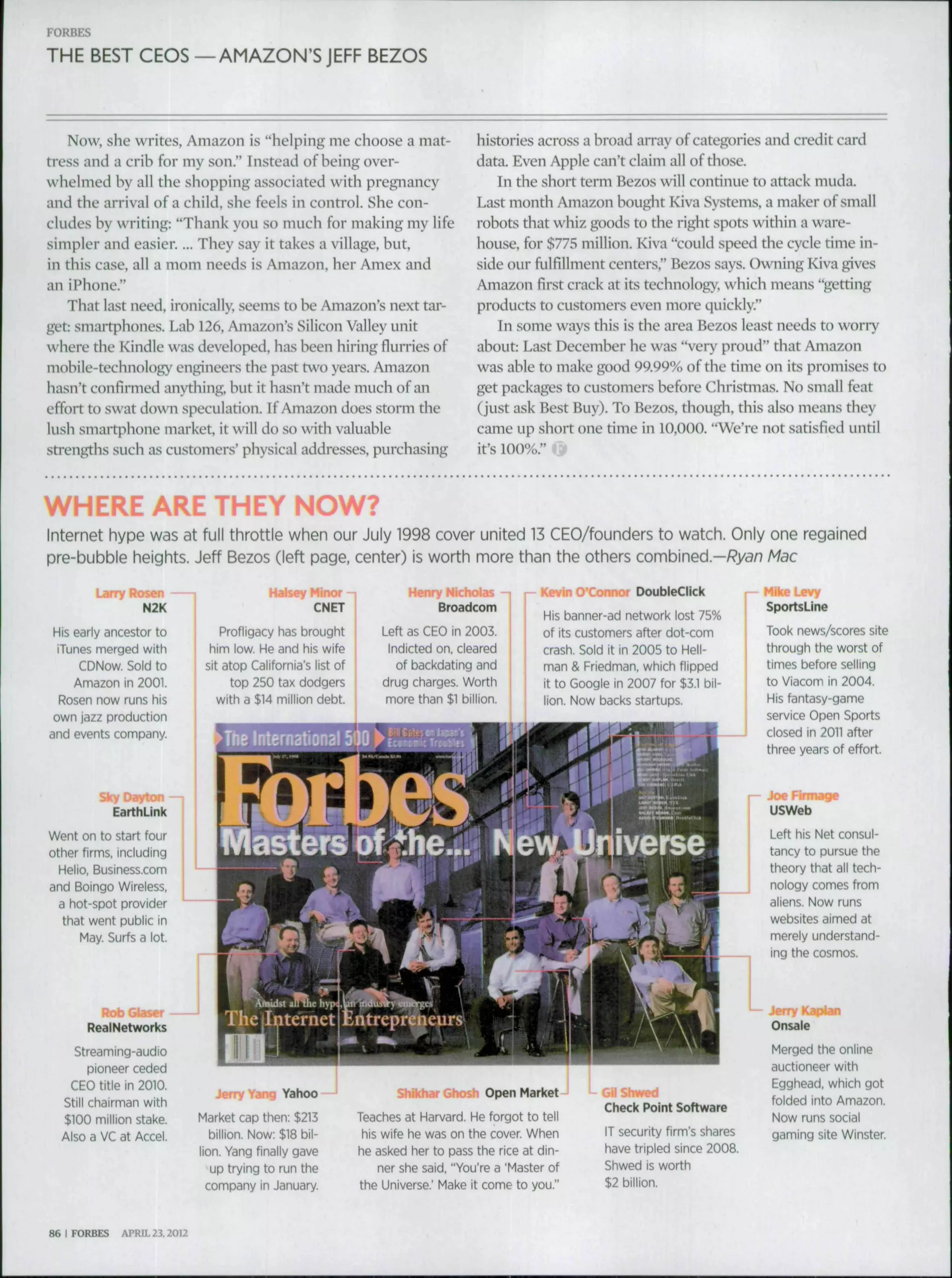FORBES
THE BEST CEOS —AMAZON'S JEFF BEZOS
Now, she writes, Amazon is "helping me choose a mat-
tress and a crih for my son." Instead of heing over-
whelmed by all the shopping associated with preg^iancy
and the arrival of a child, she feels in control. She con-
cludes hy writing: "Thank you so much for making my life
simpler and easier.... They say it takes a village, but,
in this case, all a mom needs is Amazon, her Amex and
an iPhone."
That last need, ironically, seems to he Amazon's next tar-
get: smartphones. Lab 126, Amazon's Silicon Valley unit
where the Kindle was developed, has been hiring fiurries of
mobile-technology engineers the past two years. Amazon
hasn't confirmed anything, but it hasn't made much of an
effort to swat down speculation. If Amazon does storm the
lush smartphone market, it will do so with valuable
strengths such as customers' physical addresses, purchasing
histories across a broad array of categories and credit card
data. Even Apple can't claim all of those.
In the short term Bezos will continue to attack muda.
Last month Amazon bought Kiva Systems, a maker of small
robots that whiz goods to the right spots within a ware-
house, for $775 million. Kiva "could speed the cycle time in-
side our fulfillment centers," Bezos says. Owning Kiva gives
Amazon first crack at its technology, which means "getting
products to customers even more quickly."
In some ways this is the area Bezos least needs to worry
ahout: Last December he was "very proud" that Amazon
was able to make good 99.99% ofthe time on its promises to
get packages to customers before Christmas. No small feat
(just ask Best Buy). To Bezos, though, this also means they
came up short one time in 10,000. "We're not satisfied until
it's 100%."
WHERE ARE THEY NOW?
Internet hype was at full throttle when our July 1998 cover united 13 CEO/founders to watch. Only one regained
pre-bubble heights. Jeff Bezos (left page, center) is worth more than the others combined.—/?yaA7 Mac
Larry Rosen
N2K
His early ancestor to
iTunes merged with
CDNow. Sold to
Amazon in 2001.
Rosen now runs his
own jazz production
and events company.
Halsey Minor -|
CNET
Profligacy has brought
him low. He and his wife
sit atop California's list of
top 250 tax dodgers
with a $14 million debt.
a 1
Henry Nicholas
Broadcom
Left as CEO in 2003
Indicted on, clearec
of backdating and
drug charges. Worth
more than $1 billion
EarthLink
Went on to start four
other firms, including
Helio, Business.com
and Boingo Wireless,
a hot-spot provider
that went public in
May. Surfs a lot.
RealNetworlcs
Streaming-audio
pioneer ceded
CEO title in 2010.
Still chairman with
$100 million stake.
Also a VC at Accel.
, - Kevin O'Connor DoubleClick
His banner-ad network lost 75%
of its customers after dot-com
crash. Soid it in 2005 to Heil-
man & Friedman, which flipped
it to Google in 2007 for $3.1 bil-
lion. Now backs startups.
Jerry Yang Yahoo
Market cap then; $213
billion. Now: $18 bil-
lion. Yang finally gave
up trying to run the
company in January.
Shikhar Ghosh Open Market
Teaches at Harvard. He forgot to tell
his wife he was on the cover. When
he asked her to pass the rice at din-
ner she said, "You're a 'Master of
the Universe.' Make it come to you."
J L GilShwed
Check Point Software
IT security firm's shares
have tripled since 2008.
Shwed is worth
$2 billion.
Mike Levy
SportsLine
Took news/scores site
through the worst of
times before selling
to Viacom in 2004.
His fantasy-game
service Open Sports
closed in 2011 after
three years of effort.
USWeb
Left his Net consul-
tancy to pursue the
theory that ail tech-
nology comes from
aliens. Now runs
websites aimed at
merely understand-
ing the cosmos.
Jerry Kaplan
Onsale
Merged the online
auctioneer with
Egghead, which got
folded into Amazon.
Now runs social
gaming site Winster.
86 I FORBES APRIL 23.2012
 
