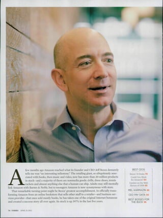 ^^
A
few months ago Amazon reached what its founder and CEO Jeff Bezos demurely
tells me was "an interesting milestone." The retailing giant, so ubiquitously asso-
ciated with books, then music and video, now has more than 20 million products
in stock—and a majority of them are nonmedia goods: drills, dress shoes, tennis
rackets and almost anything else that a human can ship. Adults may srill mentally
link Amazon widi Barnes & Noble, but to teenagers Amazon is now synonymous with .store.
That remarkable turning point might be Bezos' greatest accomplishment. In officially trans-
forming Amazon fi-om an online bookstore that sells other stLiff to a retailer—and husiness ser-
vices provider—that once sold niosriy books, he has taken one of the original Internet bonanzas
and created a success story all over again. Its stock is up 397% in the last five years.
BEST CEOS
Bezos' 10 Rules 79
Could You Work
for Amazon? 84
Update on the Web
Heroes of 1998 86
MEL KARMAZIN 88
CEO PAY DATA 94
BEST BOSSES EOR
THE BUCK 96
76 I FORBES APRIL 23.2012
 