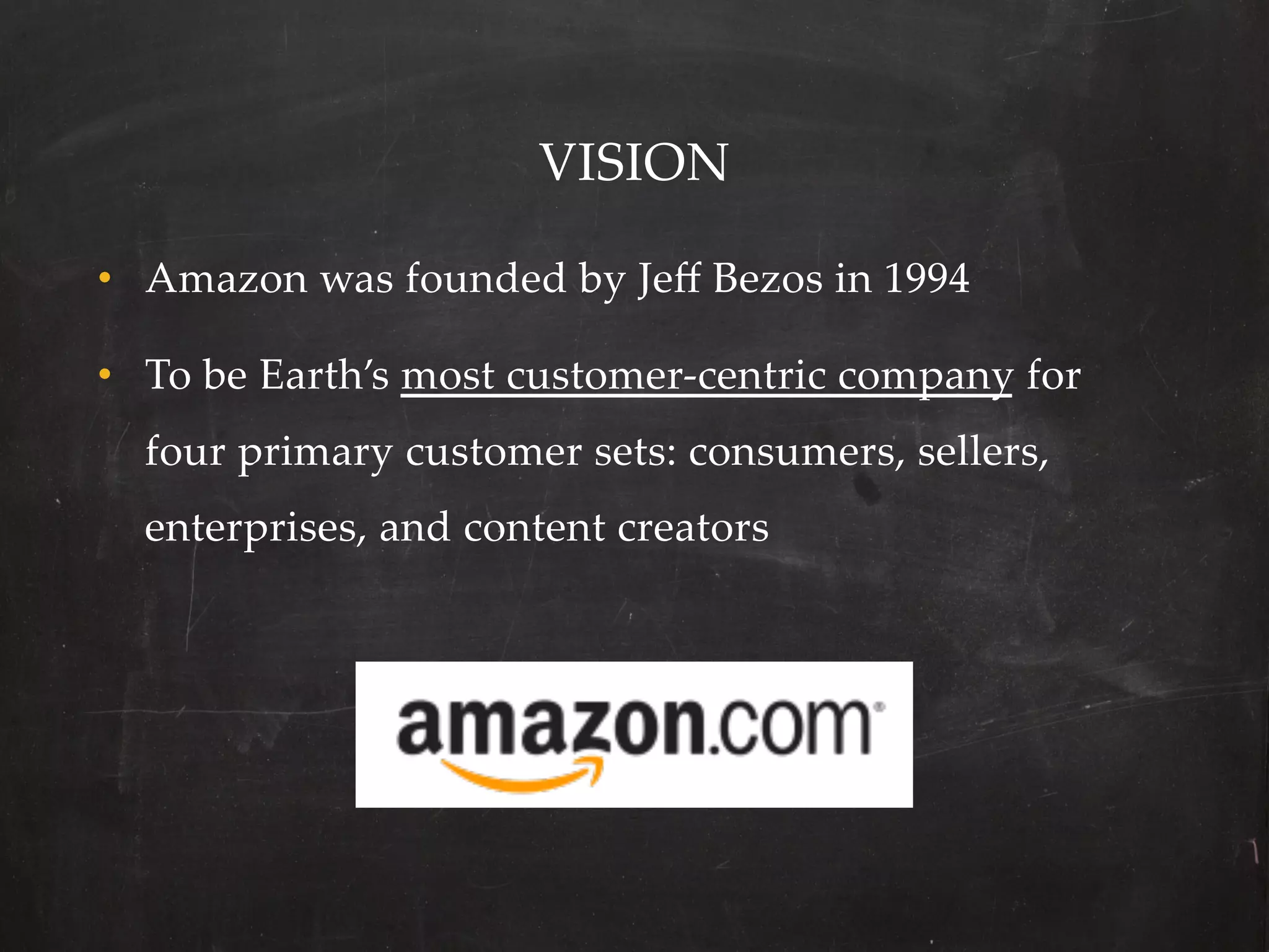 VISION	

•  Amazon  was  founded  by  Jeﬀ  Bezos  in  1994	

•  To  be  Earth’s  most  customer-­‐‑centric  company  for  
  four  primary  customer  sets:  consumers,  sellers,  
  enterprises,  and  content  creators	
 