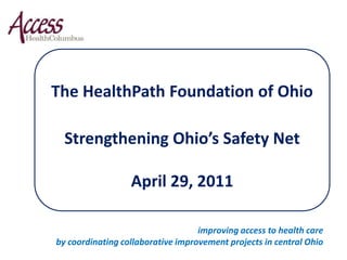 The HealthPath Foundation of Ohio Strengthening Ohio’s Safety Net April 29, 2011 improving access to health care  by coordinating collaborative improvement projects in central Ohio 