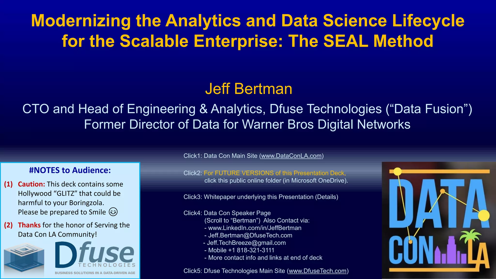 Modernizing the Analytics and Data Science Lifecycle
for the Scalable Enterprise: The SEAL Method
CTO and Head of Engineering & Analytics, Dfuse Technologies (“Data Fusion”)
Former Director of Data for Warner Bros Digital Networks
Jeff Bertman
Click2: For FUTURE VERSIONS of this Presentation Deck,
click this public online folder (in Microsoft OneDrive).
Click4: Data Con Speaker Page
(Scroll to “Bertman”) Also Contact via:
- www.LinkedIn.com/in/JeffBertman
- Jeff.Bertman@DfuseTech.com
- Jeff.TechBreeze@gmail.com
- Mobile +1 818-321-3111
- More contact info and links at end of deck
Click5: Dfuse Technologies Main Site (www.DfuseTech.com)
Click3: Whitepaper underlying this Presentation (Details)
#NOTES to Audience:
(1) Caution: This deck contains some
Hollywood “GLITZ” that could be
harmful to your Boringzola.
Please be prepared to Smile 😊
(2) Thanks for the honor of Serving the
Data Con LA Community!
Click1: Data Con Main Site (www.DataConLA.com)
 