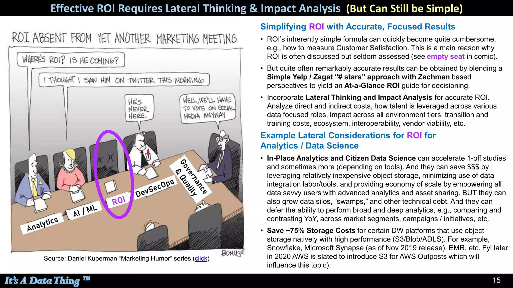 15
Simplifying ROI with Accurate, Focused Results
• ROI’s inherently simple formula can quickly become quite cumbersome,
e.g., how to measure Customer Satisfaction. This is a main reason why
ROI is often discussed but seldom assessed (see empty seat in comic).
• But quite often remarkably accurate results can be obtained by blending a
Simple Yelp / Zagat “# stars” approach with Zachman based
perspectives to yield an At-a-Glance ROI guide for decisioning.
• Incorporate Lateral Thinking and Impact Analysis for accurate ROI.
Analyze direct and indirect costs, how talent is leveraged across various
data focused roles, impact across all environment tiers, transition and
training costs, ecosystem, interoperability, vendor viability, etc.
Effective ROI Requires Lateral Thinking & Impact Analysis (But Can Still be Simple)
Source: Daniel Kuperman “Marketing Humor” series (click)
Example Lateral Considerations for ROI for
Analytics / Data Science
• In-Place Analytics and Citizen Data Science can accelerate 1-off studies
and sometimes more (depending on tools). And they can save $$$ by
leveraging relatively inexpensive object storage, minimizing use of data
integration labor/tools, and providing economy of scale by empowering all
data savvy users with advanced analytics and asset sharing. BUT they can
also grow data silos, “swamps,” and other technical debt. And they can
defer the ability to perform broad and deep analytics, e.g., comparing and
contrasting YoY, across market segments, campaigns / initiatives, etc.
• Save ~75% Storage Costs for certain DW platforms that use object
storage natively with high performance (S3/Blob/ADLS). For example,
Snowflake, Microsoft Synapse (as of Nov 2019 release), EMR, etc. Fyi later
in 2020 AWS is slated to introduce S3 for AWS Outposts which will
influence this topic).
 