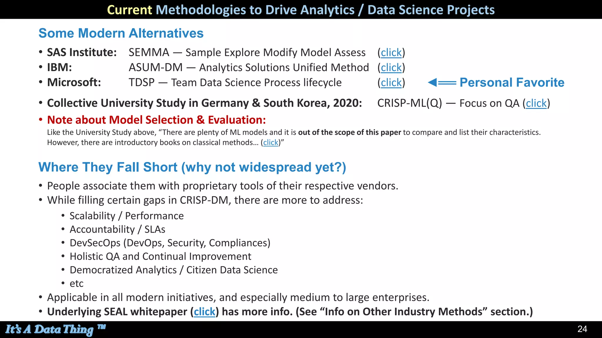 24
Current Methodologies to Drive Analytics / Data Science Projects
Some Modern Alternatives
• SAS Institute: SEMMA — Sample Explore Modify Model Assess (click)
• IBM: ASUM-DM — Analytics Solutions Unified Method (click)
• Microsoft: TDSP — Team Data Science Process lifecycle (click)
• Collective University Study in Germany & South Korea, 2020: CRISP-ML(Q) — Focus on QA (click)
• Note about Model Selection & Evaluation:
Like the University Study above, “There are plenty of ML models and it is out of the scope of this paper to compare and list their characteristics.
However, there are introductory books on classical methods… (click)”
Where They Fall Short (why not widespread yet?)
• People associate them with proprietary tools of their respective vendors.
• While filling certain gaps in CRISP-DM, there are more to address:
• Scalability / Performance
• Accountability / SLAs
• DevSecOps (DevOps, Security, Compliances)
• Holistic QA and Continual Improvement
• Democratized Analytics / Citizen Data Science
• etc
• Applicable in all modern initiatives, and especially medium to large enterprises.
• Underlying SEAL whitepaper (click) has more info. (See “Info on Other Industry Methods” section.)
◄══ Personal Favorite
 