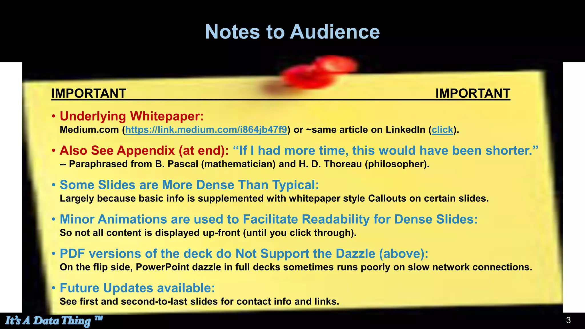 33
Notes to Audience
IMPORTANT IMPORTANT
• Underlying Whitepaper:
Medium.com (https://link.medium.com/i864jb47f9) or ~same article on LinkedIn (click).
• Also See Appendix (at end): “If I had more time, this would have been shorter.”
-- Paraphrased from B. Pascal (mathematician) and H. D. Thoreau (philosopher).
• Some Slides are More Dense Than Typical:
Largely because basic info is supplemented with whitepaper style Callouts on certain slides.
• Minor Animations are used to Facilitate Readability for Dense Slides:
So not all content is displayed up-front (until you click through).
• PDF versions of the deck do Not Support the Dazzle (above):
On the flip side, PowerPoint dazzle in full decks sometimes runs poorly on slow network connections.
• Future Updates available:
See first and second-to-last slides for contact info and links.
 