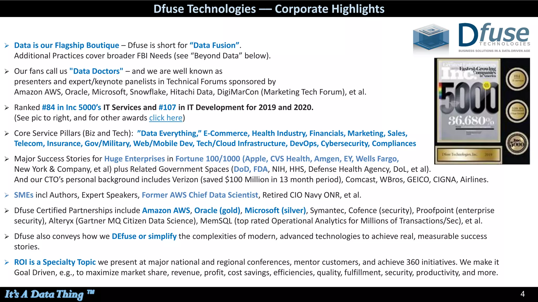 44
➢ Data is our Flagship Boutique – Dfuse is short for “Data Fusion”.
Additional Practices cover broader FBI Needs (see “Beyond Data” below).
➢ Our fans call us "Data Doctors" – and we are well known as
presenters and expert/keynote panelists in Technical Forums sponsored by
Amazon AWS, Oracle, Microsoft, Snowflake, Hitachi Data, DigiMarCon (Marketing Tech Forum), et al.
➢ Ranked #84 in Inc 5000’s IT Services and #107 in IT Development for 2019 and 2020.
(See pic to right, and for other awards click here)
➢ Core Service Pillars (Biz and Tech): ”Data Everything,” E-Commerce, Health Industry, Financials, Marketing, Sales,
Telecom, Insurance, Gov/Military, Web/Mobile Dev, Tech/Cloud Infrastructure, DevOps, Cybersecurity, Compliances
➢ Major Success Stories for Huge Enterprises in Fortune 100/1000 (Apple, CVS Health, Amgen, EY, Wells Fargo,
New York & Company, et al) plus Related Government Spaces (DoD, FDA, NIH, HHS, Defense Health Agency, DoL, et al).
And our CTO’s personal background includes Verizon (saved $100 Million in 13 month period), Comcast, WBros, GEICO, CIGNA, Airlines.
➢ SMEs incl Authors, Expert Speakers, Former AWS Chief Data Scientist, Retired CIO Navy ONR, et al.
➢ Dfuse Certified Partnerships include Amazon AWS, Oracle (gold), Microsoft (silver), Symantec, Cofence (security), Proofpoint (enterprise
security), Alteryx (Gartner MQ Citizen Data Science), MemSQL (top rated Operational Analytics for Millions of Transactions/Sec), et al.
➢ Dfuse also conveys how we DEfuse or simplify the complexities of modern, advanced technologies to achieve real, measurable success
stories.
➢ ROI is a Specialty Topic we present at major national and regional conferences, mentor customers, and achieve 360 initiatives. We make it
Goal Driven, e.g., to maximize market share, revenue, profit, cost savings, efficiencies, quality, fulfillment, security, productivity, and more.
Dfuse Technologies –– Corporate Highlights
 