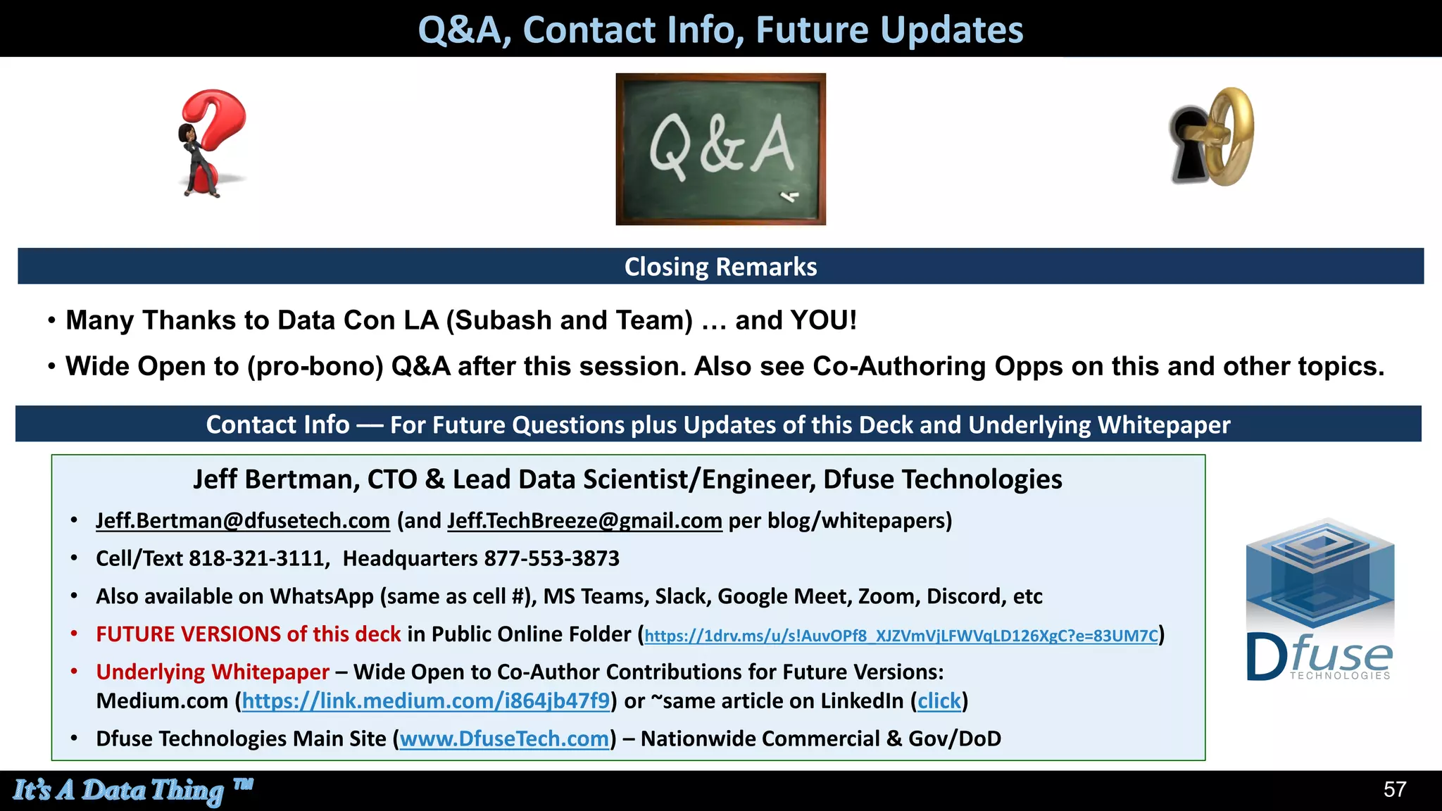 57
Contact Info –– For Future Questions plus Updates of this Deck and Underlying Whitepaper
• Many Thanks to Data Con LA (Subash and Team) … and YOU!
• Wide Open to (pro-bono) Q&A after this session. Also see Co-Authoring Opps on this and other topics.
Jeff Bertman, CTO & Lead Data Scientist/Engineer, Dfuse Technologies
• Jeff.Bertman@dfusetech.com (and Jeff.TechBreeze@gmail.com per blog/whitepapers)
• Cell/Text 818-321-3111, Headquarters 877-553-3873
• Also available on WhatsApp (same as cell #), MS Teams, Slack, Google Meet, Zoom, Discord, etc
• FUTURE VERSIONS of this deck in Public Online Folder (https://1drv.ms/u/s!AuvOPf8_XJZVmVjLFWVqLD126XgC?e=83UM7C)
• Underlying Whitepaper – Wide Open to Co-Author Contributions for Future Versions:
Medium.com (https://link.medium.com/i864jb47f9) or ~same article on LinkedIn (click)
• Dfuse Technologies Main Site (www.DfuseTech.com) – Nationwide Commercial & Gov/DoD
Q&A, Contact Info, Future Updates
Closing Remarks
 