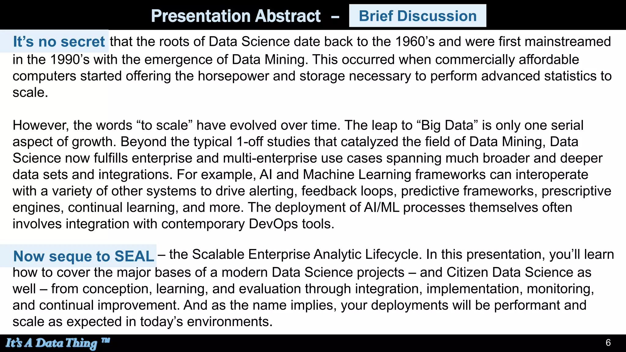 6
Presentation Abstract – Brief Discussion
It’s no secret that the roots of Data Science date back to the 1960’s and were first mainstreamed
in the 1990’s with the emergence of Data Mining. This occurred when commercially affordable
computers started offering the horsepower and storage necessary to perform advanced statistics to
scale.
However, the words “to scale” have evolved over time. The leap to “Big Data” is only one serial
aspect of growth. Beyond the typical 1-off studies that catalyzed the field of Data Mining, Data
Science now fulfills enterprise and multi-enterprise use cases spanning much broader and deeper
data sets and integrations. For example, AI and Machine Learning frameworks can interoperate
with a variety of other systems to drive alerting, feedback loops, predictive frameworks, prescriptive
engines, continual learning, and more. The deployment of AI/ML processes themselves often
involves integration with contemporary DevOps tools.
Brief Discussion
It’s no secret
Now segue to SEAL – the Scalable Enterprise Analytic Lifecycle. In this presentation, you’ll learn
how to cover the major bases of a modern Data Science projects – and Citizen Data Science as
well – from conception, learning, and evaluation through integration, implementation, monitoring,
and continual improvement. And as the name implies, your deployments will be performant and
scale as expected in today’s environments.
Now seque to SEAL
 